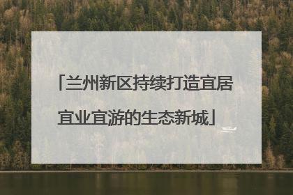 兰州新区持续打造宜居宜业宜游的生态新城